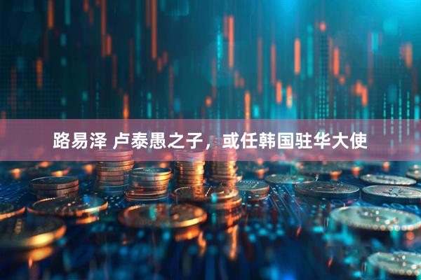路易泽 卢泰愚之子，或任韩国驻华大使
