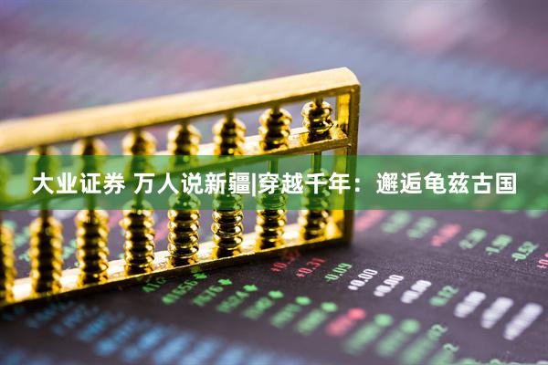 大业证券 万人说新疆|穿越千年：邂逅龟兹古国