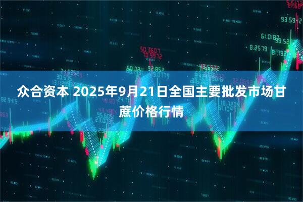 众合资本 2025年9月21日全国主要批发市场甘蔗价格行情