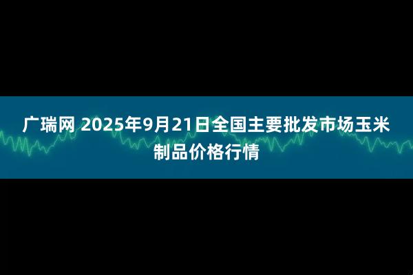 广瑞网 2025年9月21日全国主要批发市场玉米制品价格行情