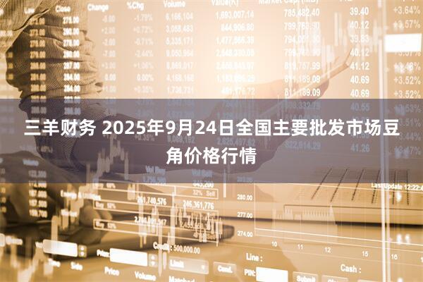 三羊财务 2025年9月24日全国主要批发市场豆角价格行情