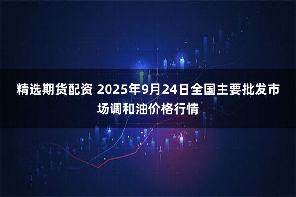 精选期货配资 2025年9月24日全国主要批发市场调和油价格行情