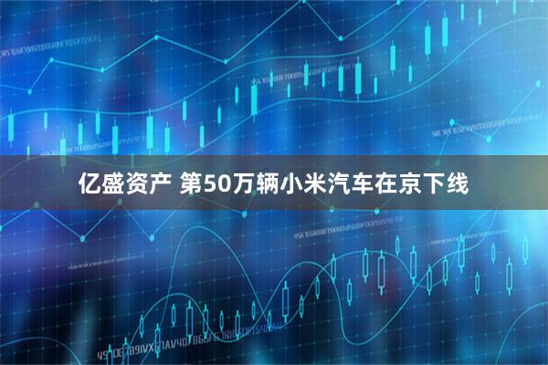 亿盛资产 第50万辆小米汽车在京下线