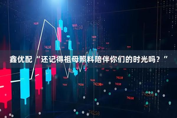 鑫优配 “还记得祖母照料陪伴你们的时光吗？”