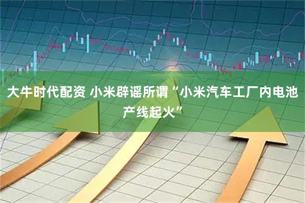 大牛时代配资 小米辟谣所谓“小米汽车工厂内电池产线起火”