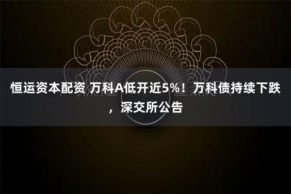 恒运资本配资 万科A低开近5%！万科债持续下跌，深交所公告