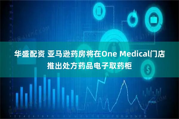 华盛配资 亚马逊药房将在One Medical门店推出处方药品电子取药柜
