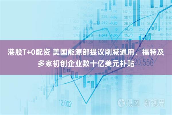 港股T+0配资 美国能源部提议削减通用、福特及多家初创企业数十亿美元补贴