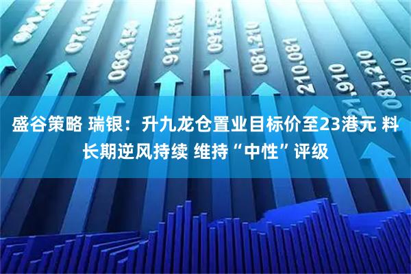 盛谷策略 瑞银：升九龙仓置业目标价至23港元 料长期逆风持续 维持“中性”评级