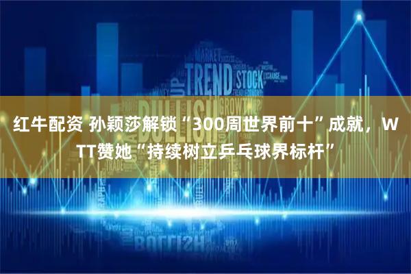 红牛配资 孙颖莎解锁“300周世界前十”成就，WTT赞她“持续树立乒乓球界标杆”