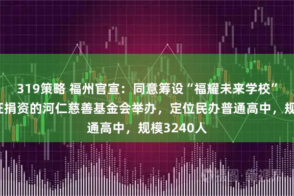 319策略 福州官宣：同意筹设“福耀未来学校”！由曹德旺捐资的河仁慈善基金会举办，定位民办普通高中，规模3240人