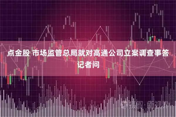 点金股 市场监管总局就对高通公司立案调查事答记者问