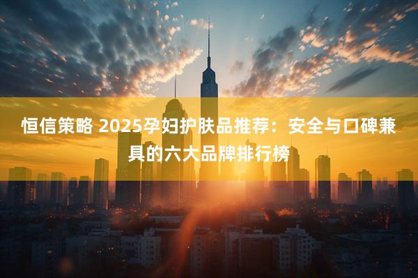恒信策略 2025孕妇护肤品推荐：安全与口碑兼具的六大品牌排行榜