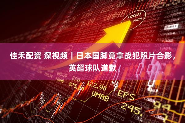 佳禾配资 深视频｜日本国脚竟拿战犯照片合影，英超球队道歉