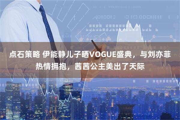 点石策略 伊能静儿子晒VOGUE盛典,与刘亦菲热情拥抱,茜茜公主美出了天际