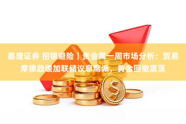 嘉理证券 招银避险|贵金属一周市场分析:贸易摩擦趋缓加联储议息鹰派,黄金回撤震荡