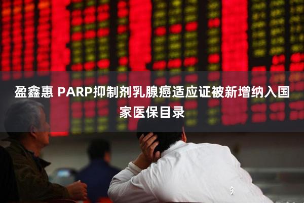 盈鑫惠 PARP抑制剂乳腺癌适应证被新增纳入国家医保目录