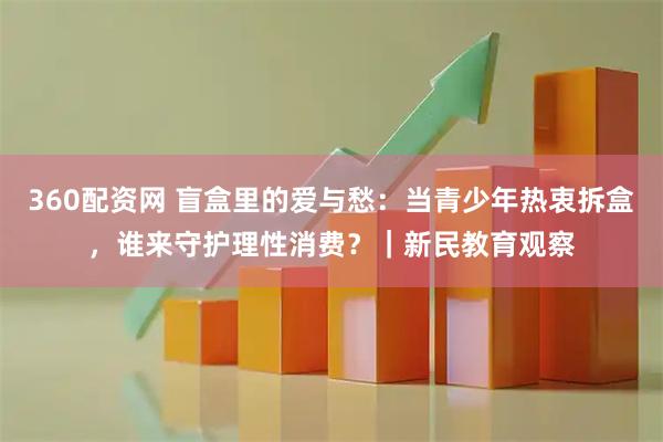 360配资网 盲盒里的爱与愁:当青少年热衷拆盒,谁来守护理性消费?|新民教育观察