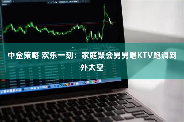 中金策略 欢乐一刻:家庭聚会舅舅唱KTV跑调到外太空