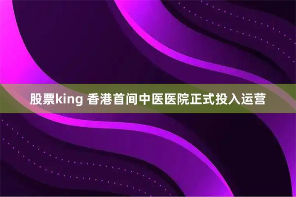 股票king 香港首间中医医院正式投入运营