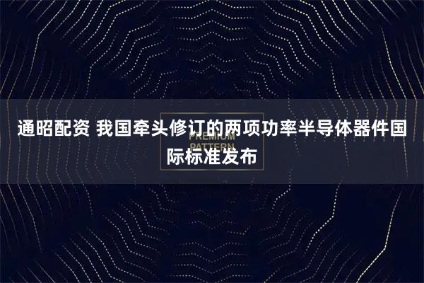通昭配资 我国牵头修订的两项功率半导体器件国际标准发布