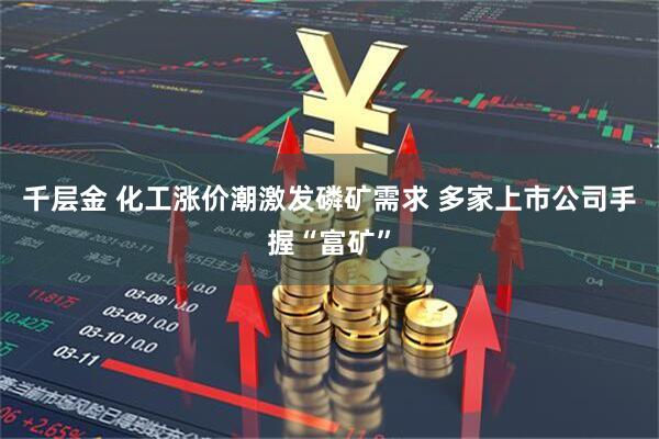 千层金 化工涨价潮激发磷矿需求 多家上市公司手握“富矿”