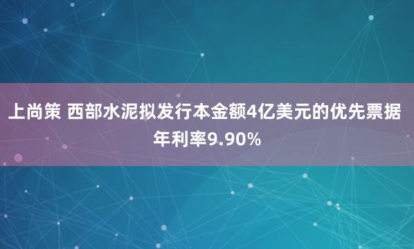 上尚策 西部水泥拟发行本金额4亿美元的优先票据 年利率9.90%