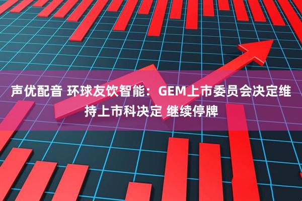声优配音 环球友饮智能：GEM上市委员会决定维持上市科决定 继续停牌