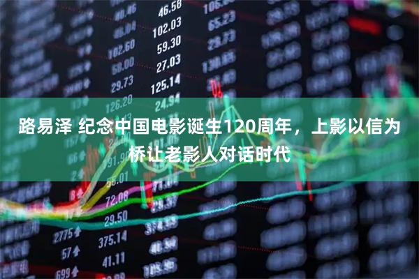路易泽 纪念中国电影诞生120周年,上影以信为桥让老影人对话时代