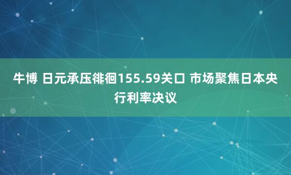 牛博 日元承压徘徊155.59关口 市场聚焦日本央行利率决议