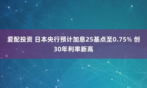 爱配投资 日本央行预计加息25基点至0.75% 创30年利率新高