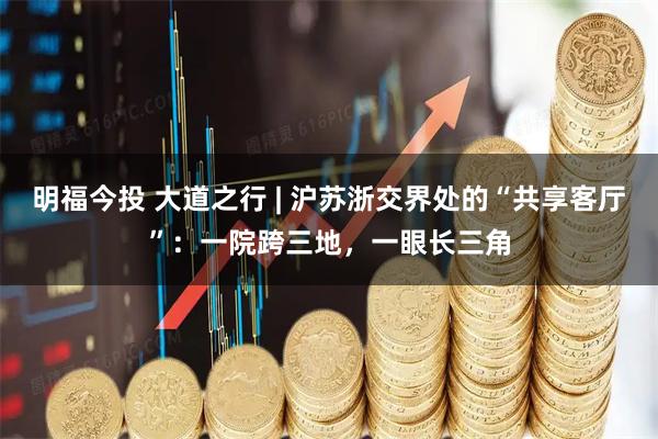 明福今投 大道之行 | 沪苏浙交界处的“共享客厅”：一院跨三地，一眼长三角