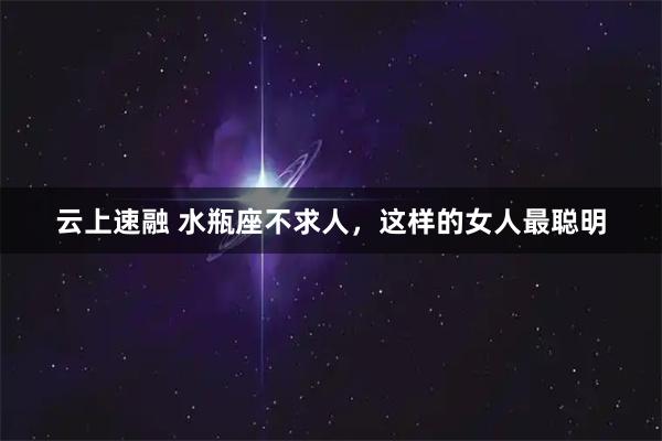 云上速融 水瓶座不求人，这样的女人最聪明
