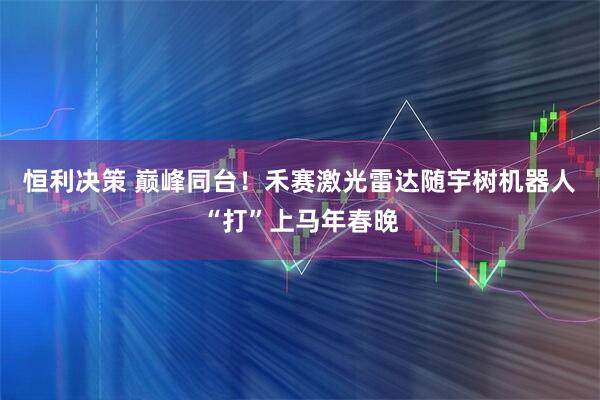 恒利决策 巅峰同台！禾赛激光雷达随宇树机器人“打”上马年春晚