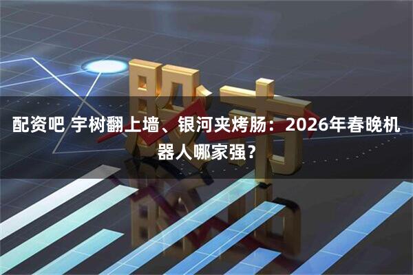 配资吧 宇树翻上墙、银河夹烤肠：2026年春晚机器人哪家强？