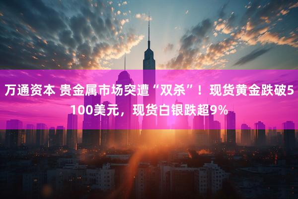 万通资本 贵金属市场突遭“双杀”！现货黄金跌破5100美元，现货白银跌超9%