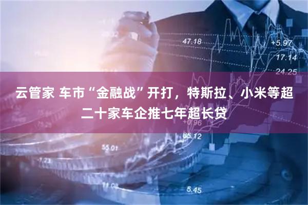 云管家 车市“金融战”开打，特斯拉、小米等超二十家车企推七年超长贷