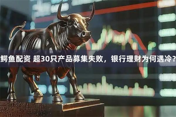鳄鱼配资 超30只产品募集失败，银行理财为何遇冷？