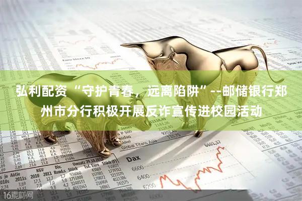 弘利配资 “守护青春，远离陷阱”--邮储银行郑州市分行积极开展反诈宣传进校园活动